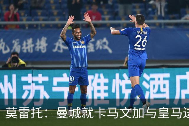 莫雷托：曼城就卡马文加与皇马进行了直接接触！穆帅不介意他离开